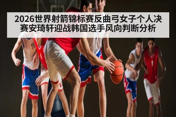 2026世界射箭锦标赛反曲弓女子个人决赛安琦轩迎战韩国选手风向判断分析